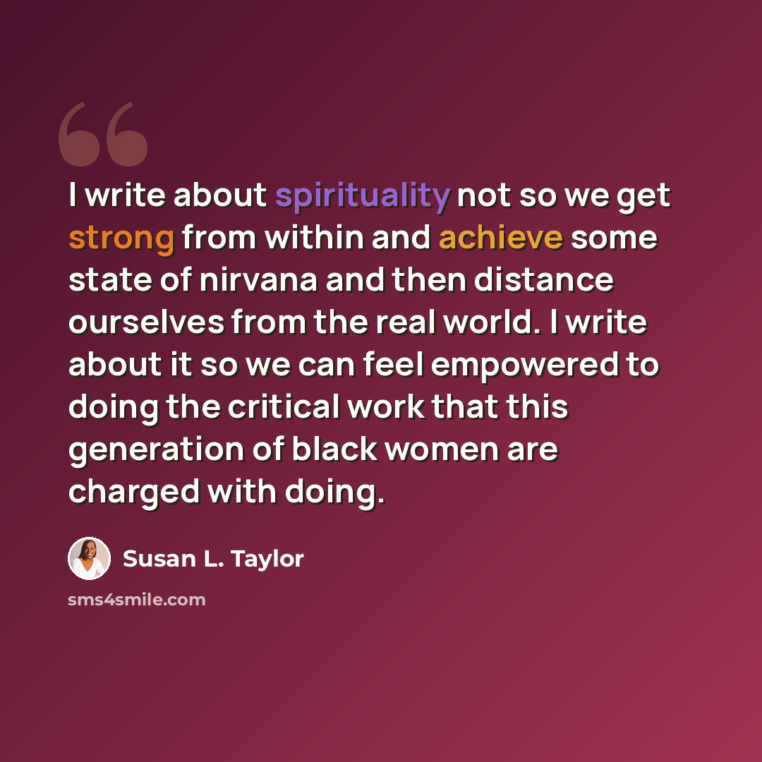 “I write about spirituality not so we get strong from within and achieve some state of nirvana and then distance ourselves from the real world. I write about it so we can feel empowered to doing the critical work that this generation of black women are charged with doing.” quote by Susan L. Taylor