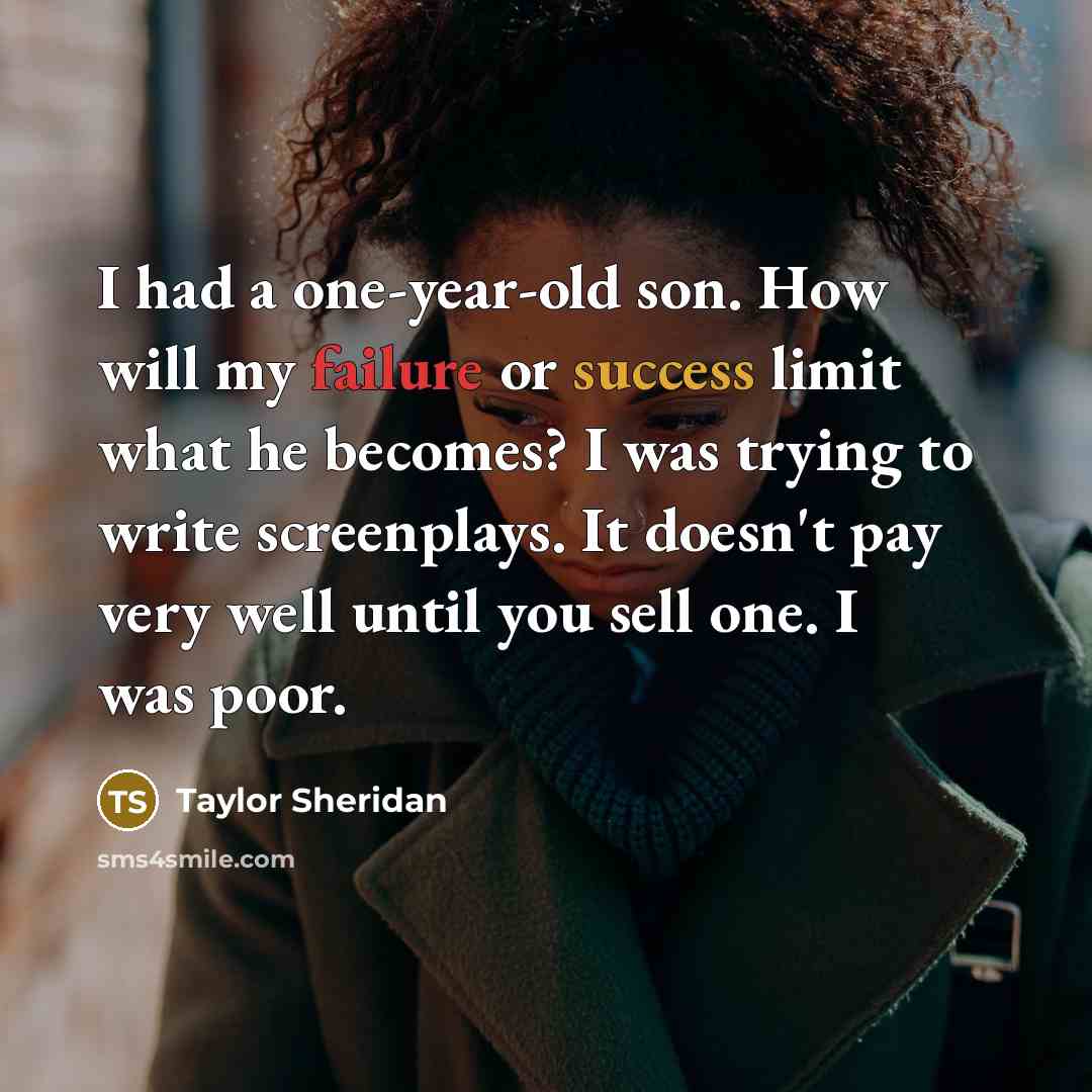 “I had a one-year-old son. How will my failure or success limit what he becomes? I was trying to write screenplays. It doesn't pay very well until you sell one. I was poor.” quote by Taylor Sheridan