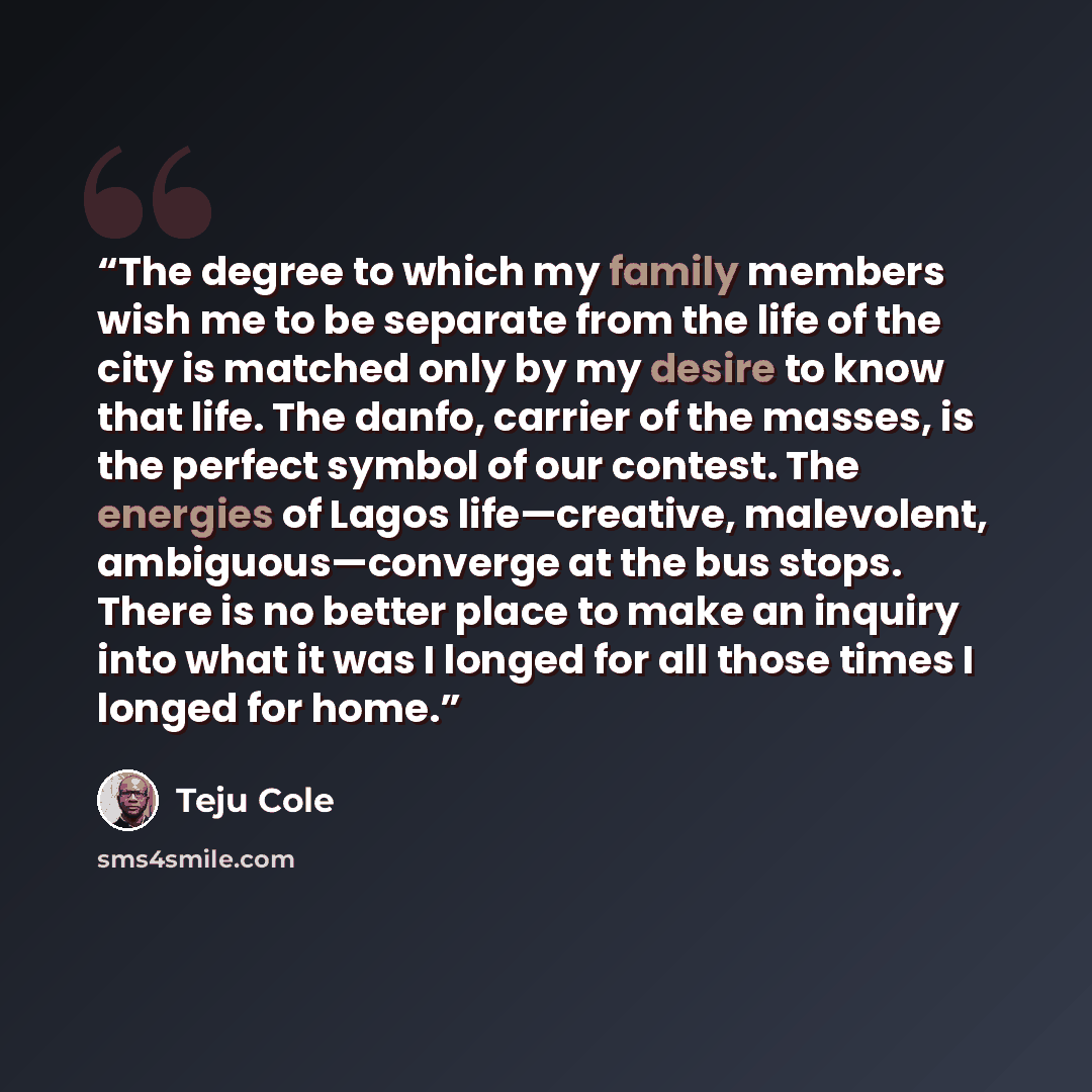 “The degree to which my family members wish me to be separate from the life of the city is matched only by my desire to know that life. The danfo, carrier of the masses, is the perfect symbol of our contest. The energies of Lagos life—creative, malevolent, ambiguous—converge at the bus stops. There…” quote by Teju Cole
