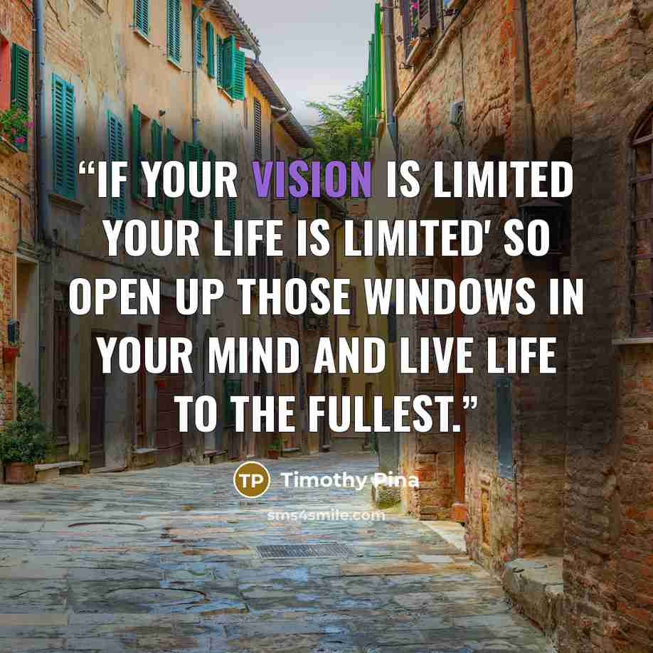 “If your vision is limited your life is Limited' So open up those windows in your mind and live life to the fullest.” quote by Timothy Pina