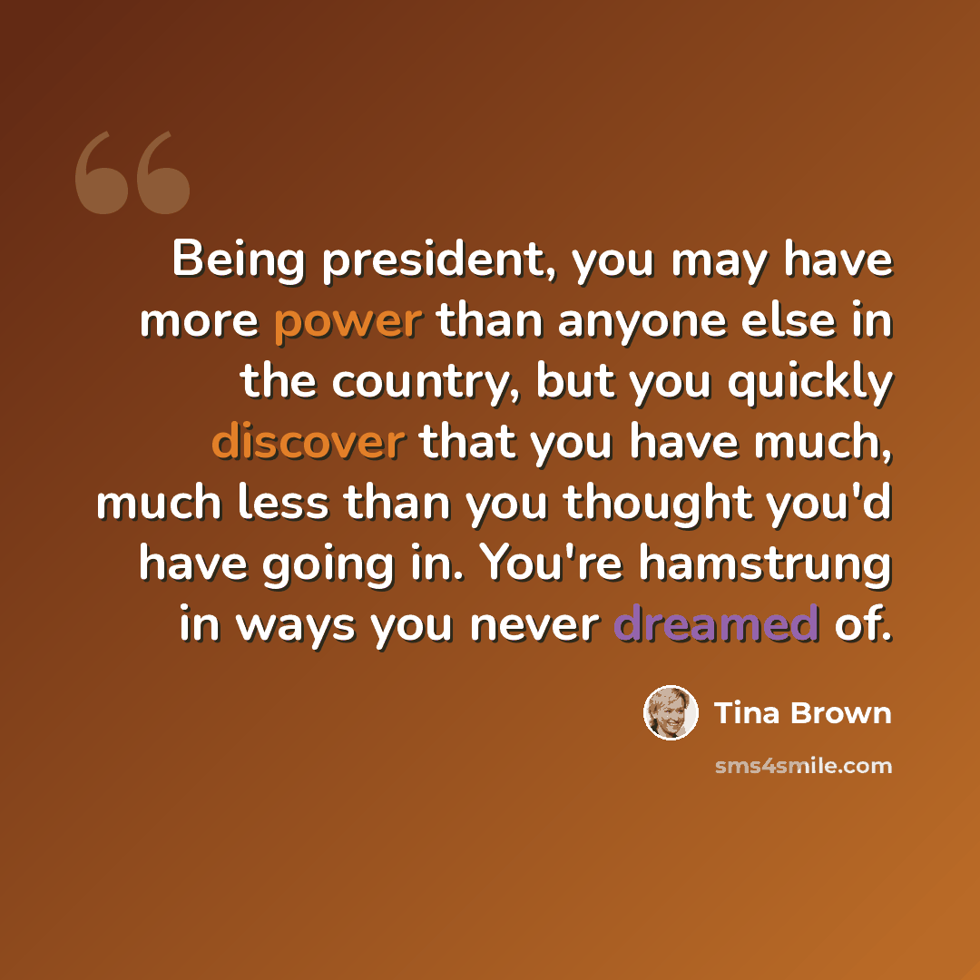 “Being president, you may have more power than anyone else in the country, but you quickly discover that you have much, much less than you thought you'd have going in. You're hamstrung in ways you never dreamed of.” quote by Tina Brown