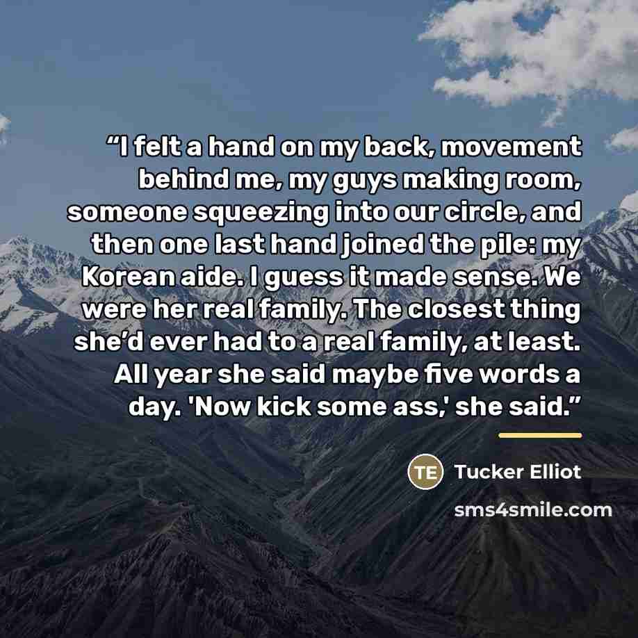 “I felt a hand on my back, movement behind me, my guys making room, someone squeezing into our circle, and then one last hand joined the pile: my Korean aide. I guess it made sense. We were her real family. The closest thing she’d ever had to a real family, at least. All year she said maybe five…” quote by Tucker Elliot