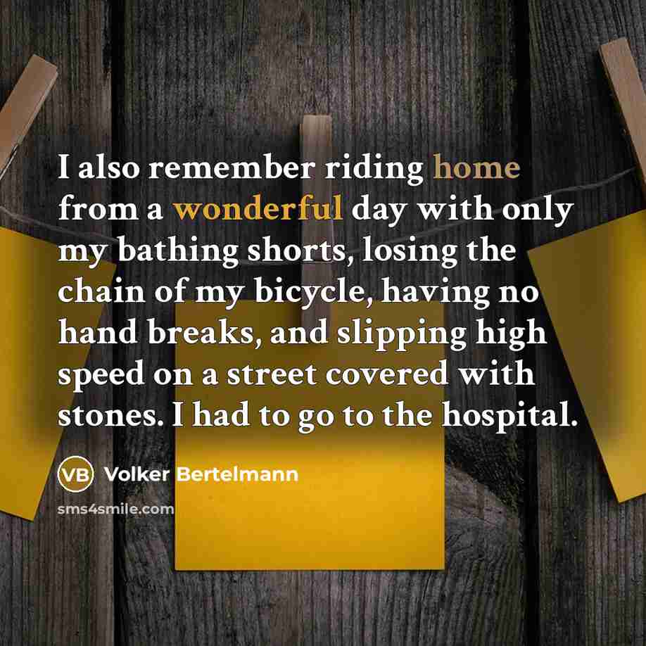 “I also remember riding home from a wonderful day with only my bathing shorts, losing the chain of my bicycle, having no hand breaks, and slipping high speed on a street covered with stones. I had to go to the hospital.” quote by Volker Bertelmann