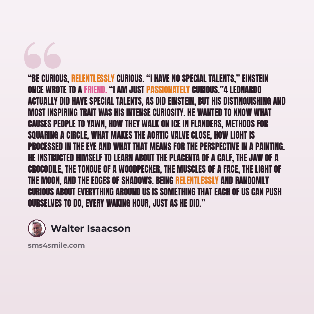 “Be curious, relentlessly curious. “I have no special talents,” Einstein once wrote to a friend. “I am just passionately curious.”4 Leonardo actually did have special talents, as did Einstein, but his distinguishing and most inspiring trait was his intense curiosity. He wanted to know what causes…” quote by Walter Isaacson