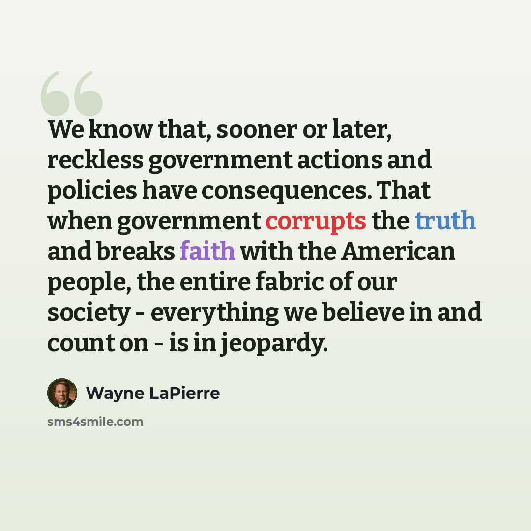 “We know that, sooner or later, reckless government actions and policies have consequences. That when government corrupts the truth and breaks faith with the American people, the entire fabric of our society - everything we believe in and count on - is in jeopardy.” quote by Wayne LaPierre