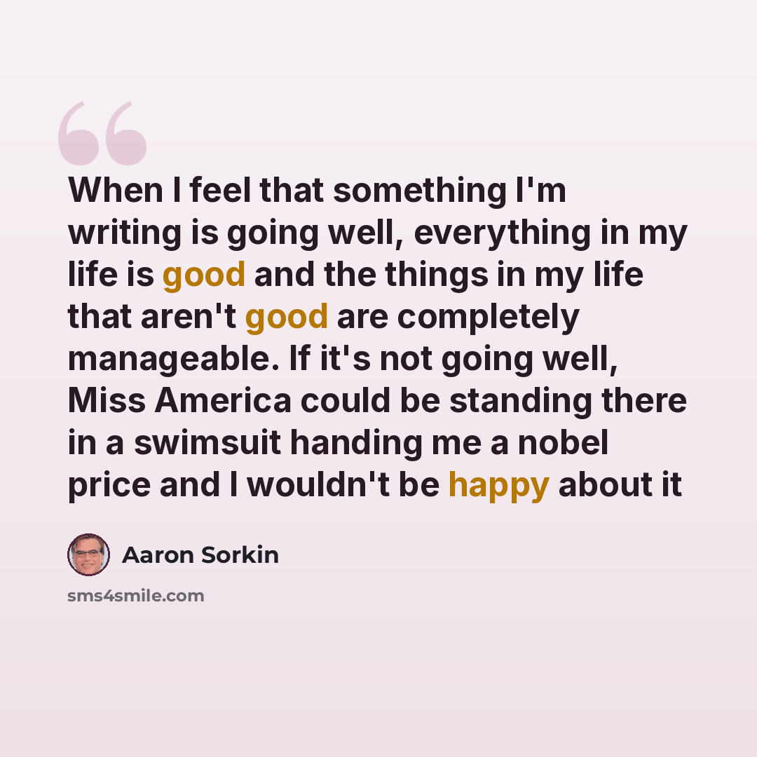 “When I feel that something I'm writing is going well, everything in my life is good and the things in my life that aren't good are completely manageable. If it's not going well, Miss America could be standing there in a swimsuit handing me a nobel price and I wouldn't be happy about it” quote by Aaron Sorkin
