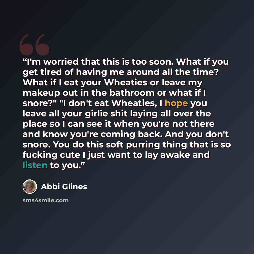 “I'm worried that this is too soon. What if you get tired of having me around all the time? What if I eat your Wheaties or leave my makeup out in the bathroom or what if I snore?" "I don't eat Wheaties, I hope you leave all your girlie shit laying all over the place so I can see it when you're not…” quote by Abbi Glines