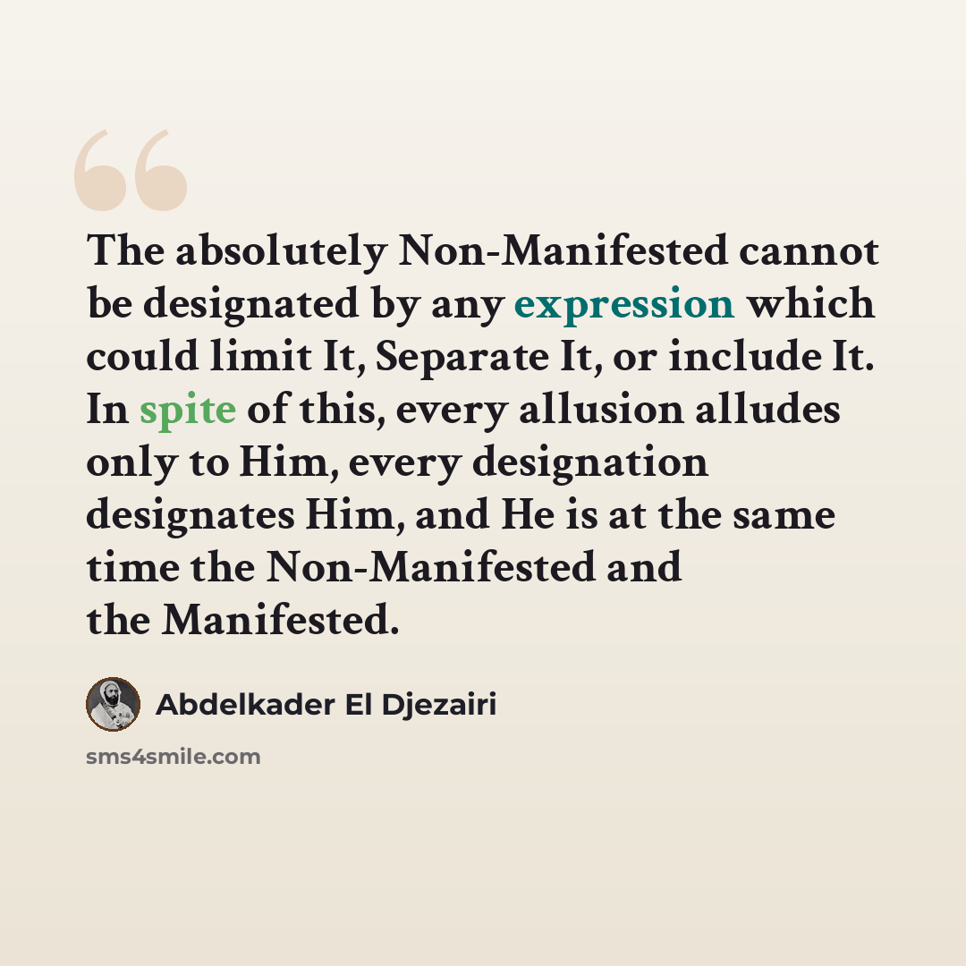 “The absolutely Non-Manifested cannot be designated by any expression which could limit It, Separate It, or include It. In spite of this, every allusion alludes only to Him, every designation designates Him, and He is at the same time the Non-Manifested and the Manifested.” quote by Abdelkader El Djezairi