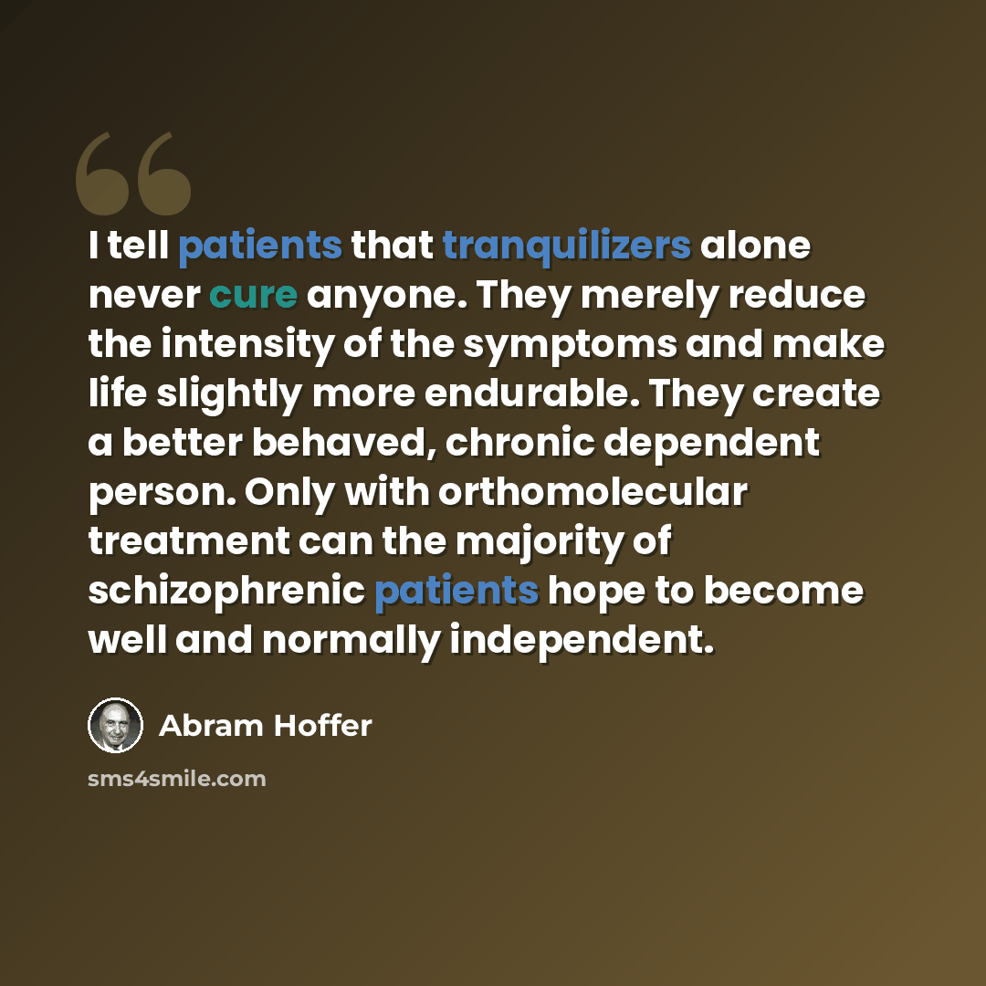 “I tell patients that tranquilizers alone never cure anyone. They merely reduce the intensity of the symptoms and make life slightly more endurable. They create a better behaved, chronic dependent person. Only with orthomolecular treatment can the majority of schizophrenic patients hope to become…” quote by Abram Hoffer