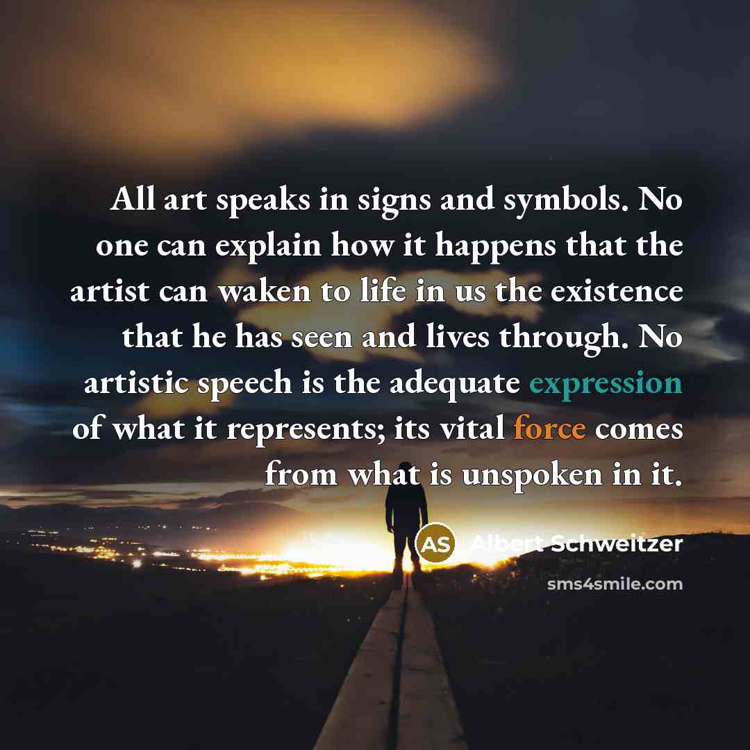 “All art speaks in signs and symbols. No one can explain how it happens that the artist can waken to life in us the existence that he has seen and lives through. No artistic speech is the adequate expression of what it represents; its vital force comes from what is unspoken in it.” quote by Albert Schweitzer