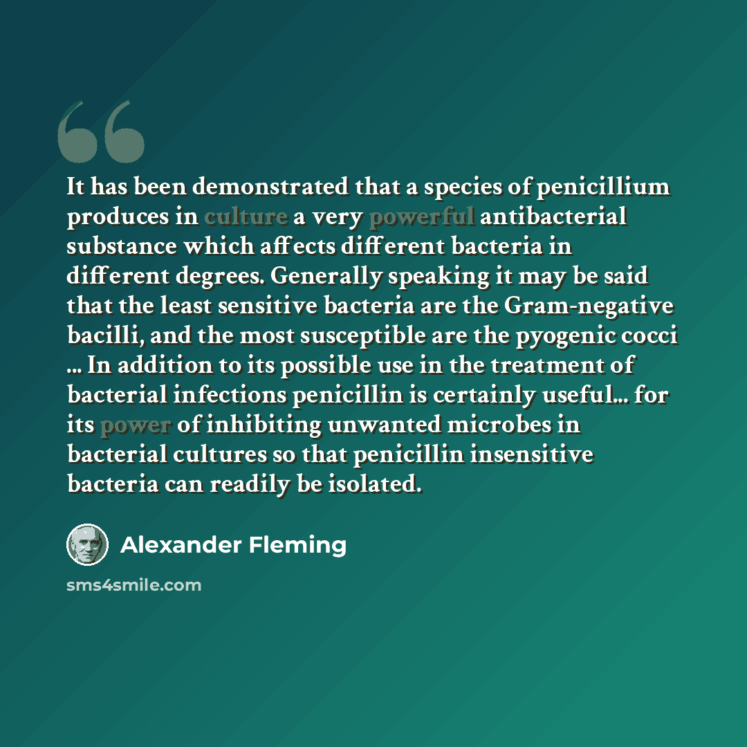 “It has been demonstrated that a species of penicillium produces in culture a very powerful antibacterial substance which affects different bacteria in different degrees. Generally speaking it may be said that the least sensitive bacteria are the Gram-negative bacilli, and the most susceptible are…” quote by Alexander Fleming