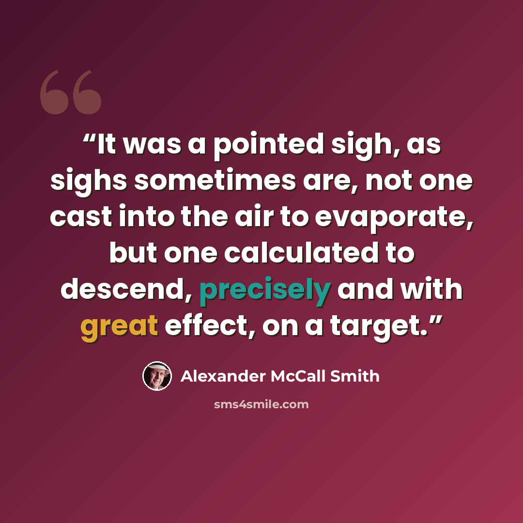 “It was a pointed sigh, as sighs sometimes are, not one cast into the air to evaporate, but one calculated to descend, precisely and with great effect, on a target.” quote by Alexander McCall Smith