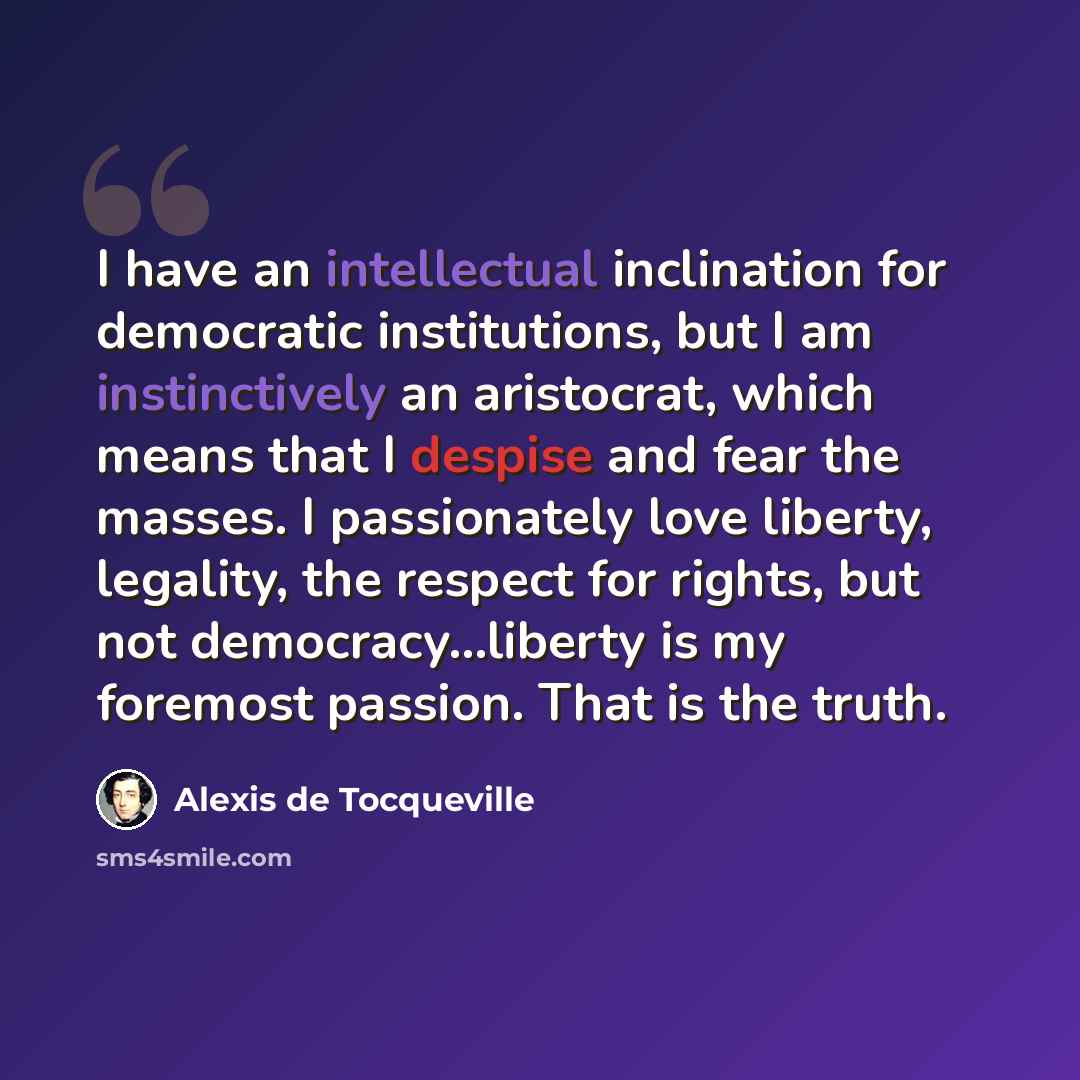 “I have an intellectual inclination for democratic institutions, but I am instinctively an aristocrat, which means that I despise and fear the masses. I passionately love liberty, legality, the respect for rights, but not democracy…liberty is my foremost passion. That is the truth.” quote by Alexis de Tocqueville