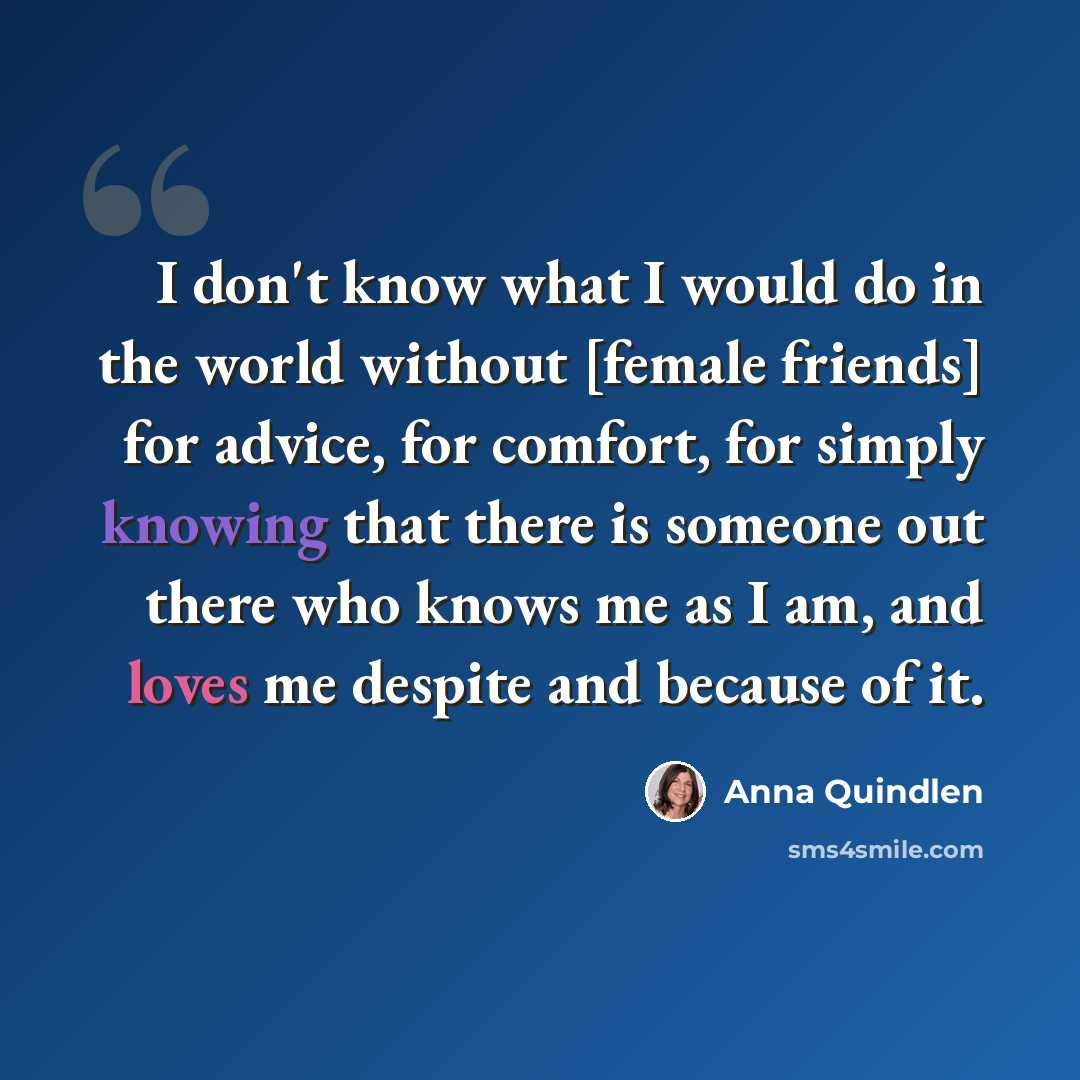 “I don't know what I would do in the world without [female friends] for advice, for comfort, for simply knowing that there is someone out there who knows me as I am, and loves me despite and because of it.” quote by Anna Quindlen