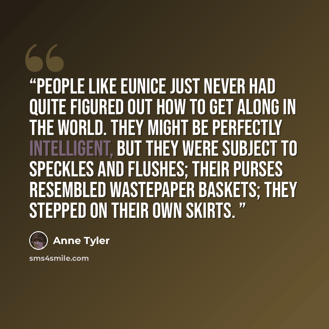 “People like Eunice just never had quite figured out how to get along in the world. They might be perfectly intelligent, but they were subject to speckles and flushes; their purses resembled wastepaper baskets; they stepped on their own skirts.” quote by Anne Tyler