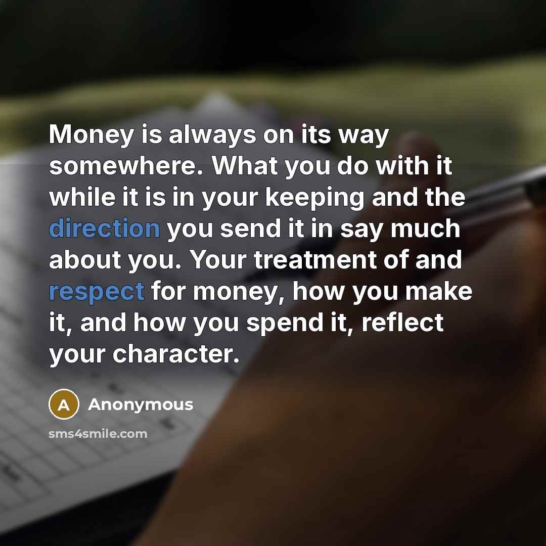 “Money is always on its way somewhere. What you do with it while it is in your keeping and the direction you send it in say much about you. Your treatment of and respect for money, how you make it, and how you spend it, reflect your character.” quote by Anonymous