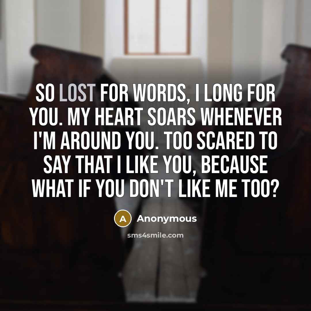 “So lost for words, I long for you. My heart soars whenever I'm around you. Too scared to say that I like you, because what if you don't like me too?” quote by Anonymous