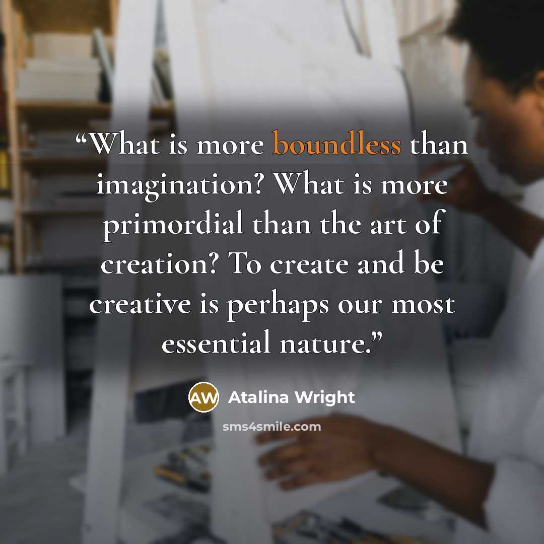 “What is more boundless than imagination? What is more primordial than the art of creation? To create and be creative is perhaps our most essential nature.” quote by Atalina Wright