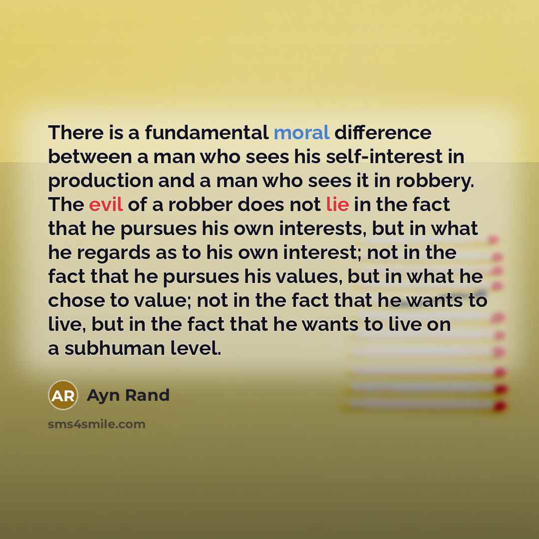 “There is a fundamental moral difference between a man who sees his self-interest in production and a man who sees it in robbery. The evil of a robber does not lie in the fact that he pursues his own interests, but in what he regards as to his own interest; not in the fact that he pursues his…” quote by Ayn Rand