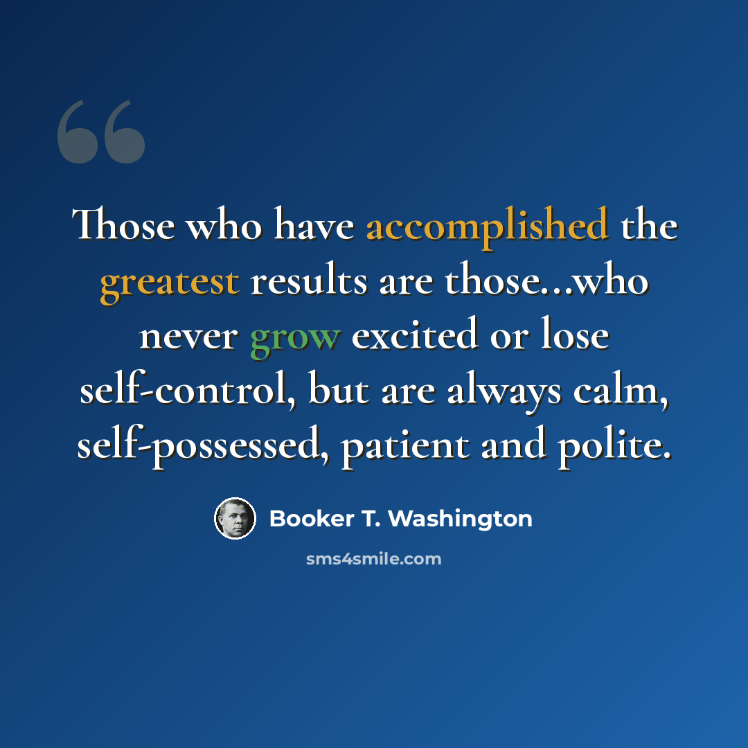 “Those who have accomplished the greatest results are those...who never grow excited or lose self-control, but are always calm, self-possessed, patient and polite.” quote by Booker T. Washington