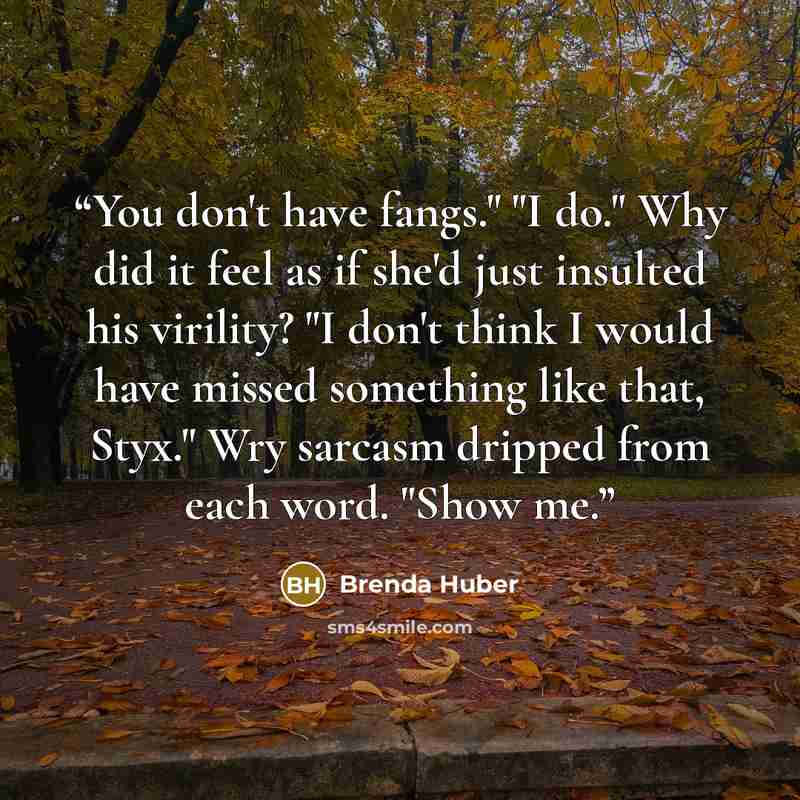 “You don't have fangs." "I do." Why did it feel as if she'd just insulted his virility? "I don't think I would have missed something like that, Styx." Wry sarcasm dripped from each word. "Show me.” quote by Brenda Huber