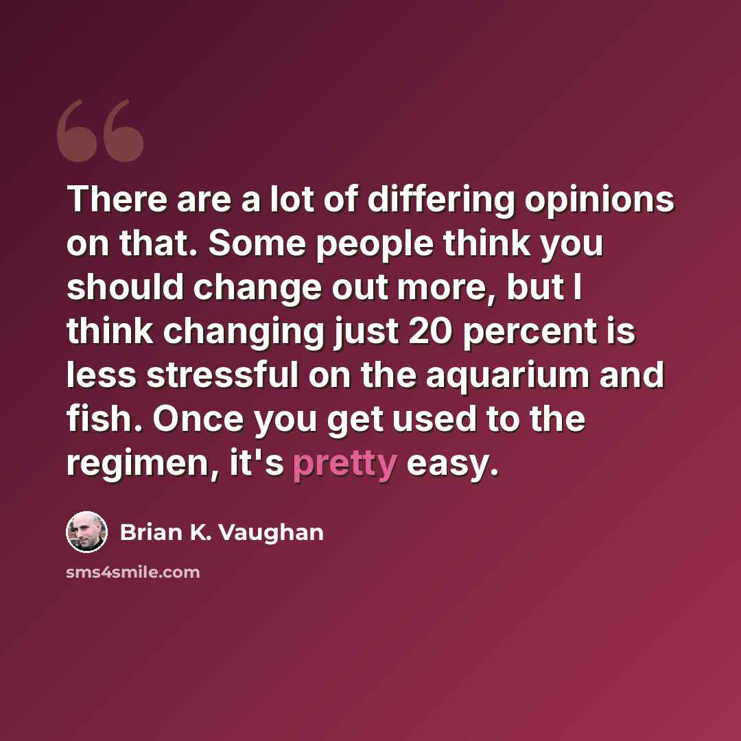 “There are a lot of differing opinions on that. Some people think you should change out more, but I think changing just 20 percent is less stressful on the aquarium and fish. Once you get used to the regimen, it's pretty easy.” quote by Brian K. Vaughan