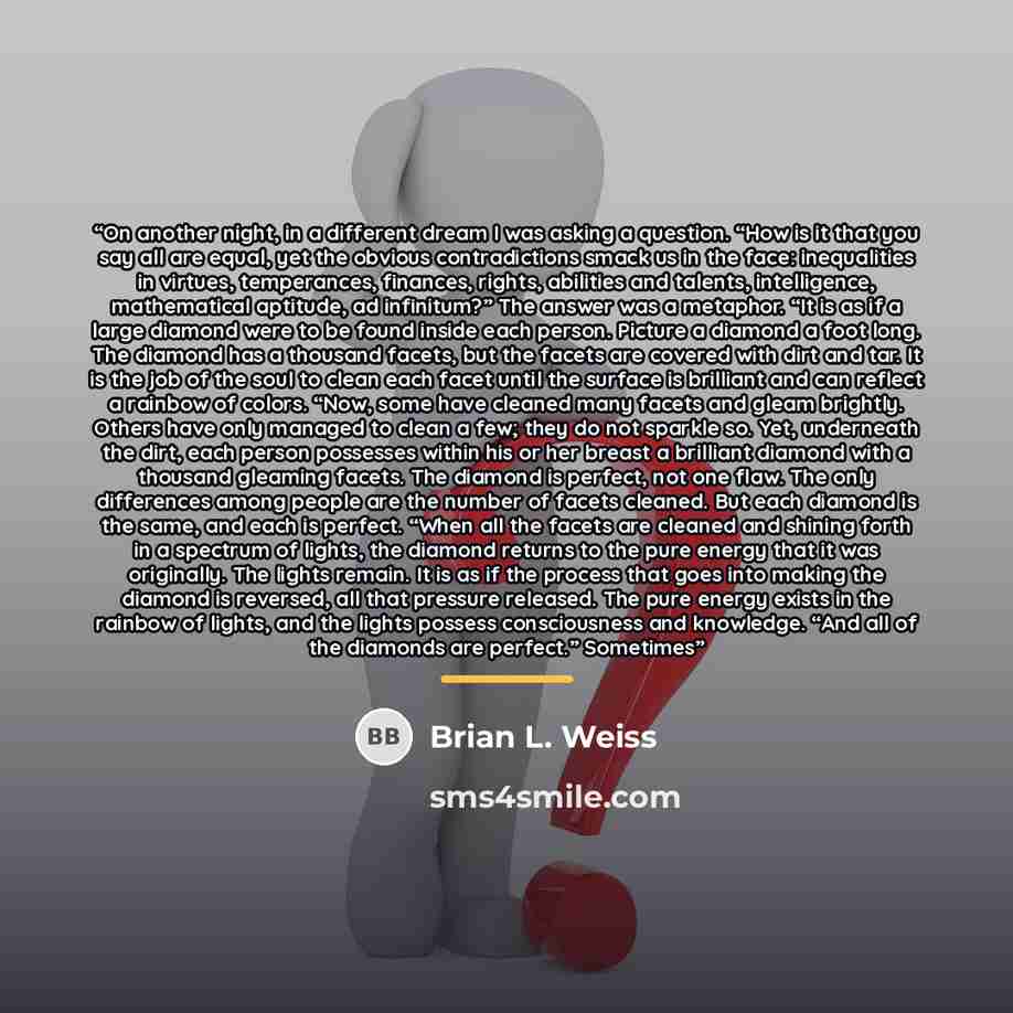 “On another night, in a different dream I was asking a question. “How is it that you say all are equal, yet the obvious contradictions smack us in the face: inequalities in virtues, temperances, finances, rights, abilities and talents, intelligence, mathematical aptitude, ad infinitum?” The answer…” quote by Brian L. Weiss