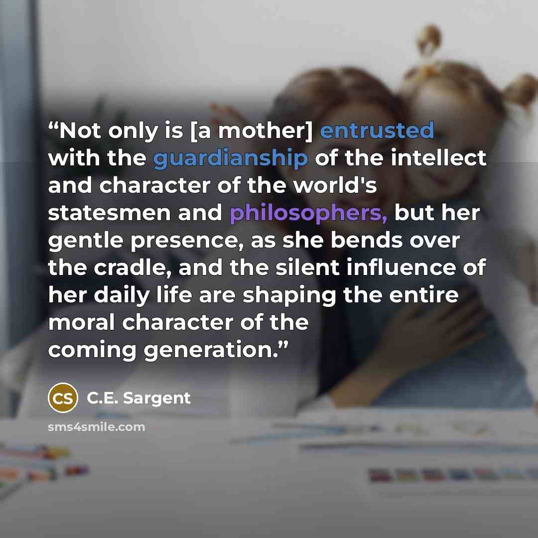 “Not only is [a mother] entrusted with the guardianship of the intellect and character of the world's statesmen and philosophers, but her gentle presence, as she bends over the cradle, and the silent influence of her daily life are shaping the entire moral character of the coming generation.” quote by C.E. Sargent