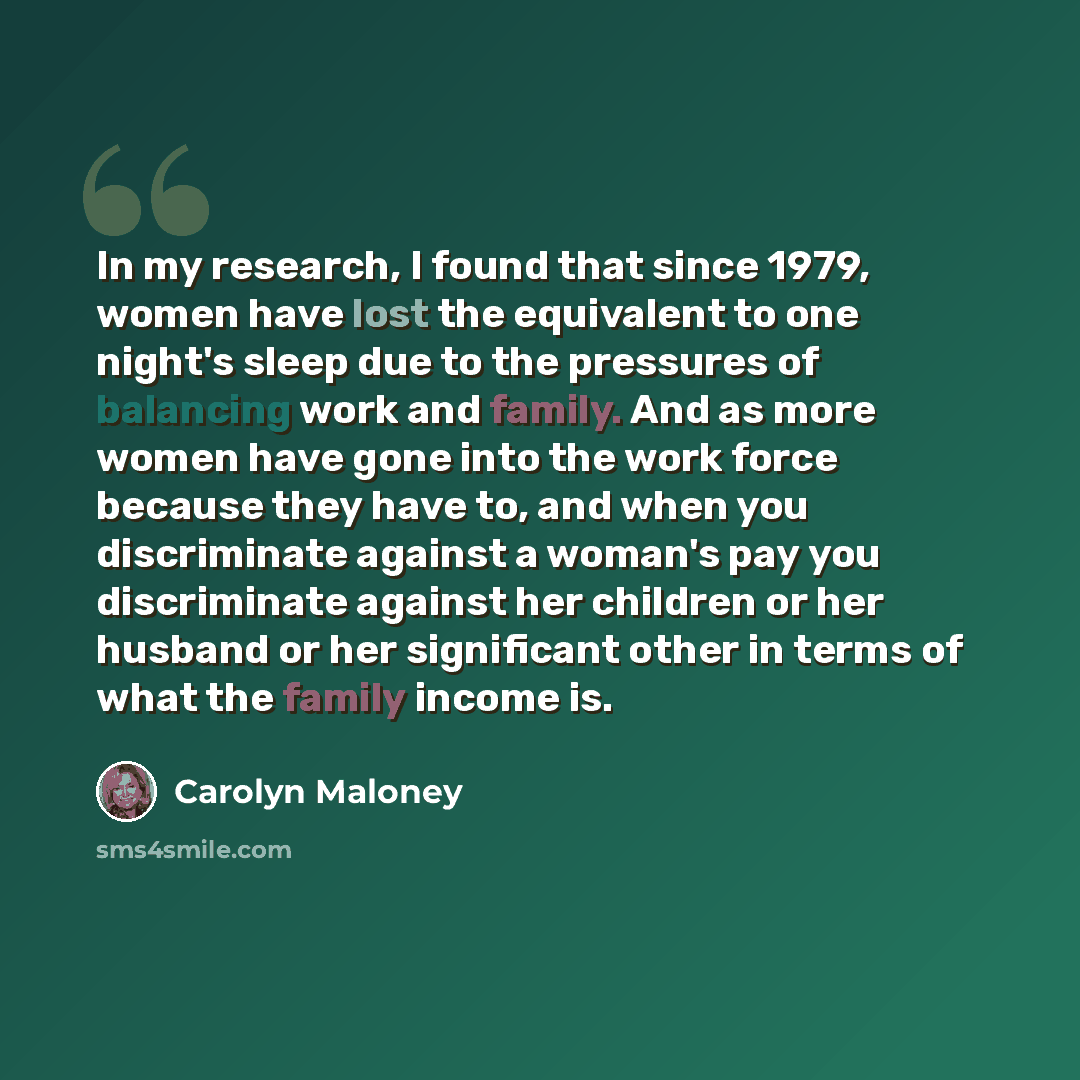 “In my research, I found that since 1979, women have lost the equivalent to one night's sleep due to the pressures of balancing work and family. And as more women have gone into the work force because they have to, and when you discriminate against a woman's pay you discriminate against her…” quote by Carolyn Maloney