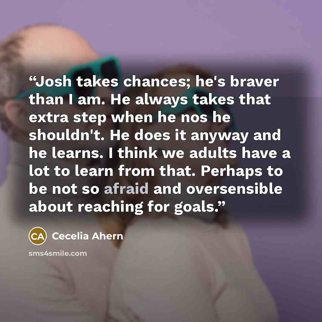 “Josh takes chances; he's braver than I am. He always takes that extra step when he nos he shouldn't. He does it anyway and he learns. I think we adults have a lot to learn from that. Perhaps to be not so afraid and oversensible about reaching for goals.” quote by Cecelia Ahern