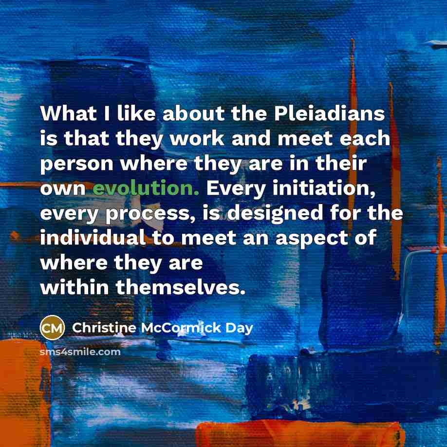 “What I like about the Pleiadians is that they work and meet each person where they are in their own evolution. Every initiation, every process, is designed for the individual to meet an aspect of where they are within themselves.” quote by Christine McCormick Day