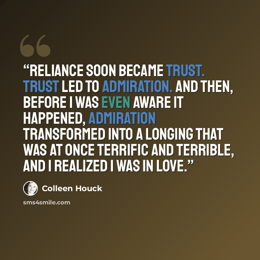 “Reliance soon became trust. Trust led to admiration. And then, before I was even aware it happened, admiration transformed into a longing that was at once terrific and terrible, and I realized I was in love.” quote by Colleen Houck