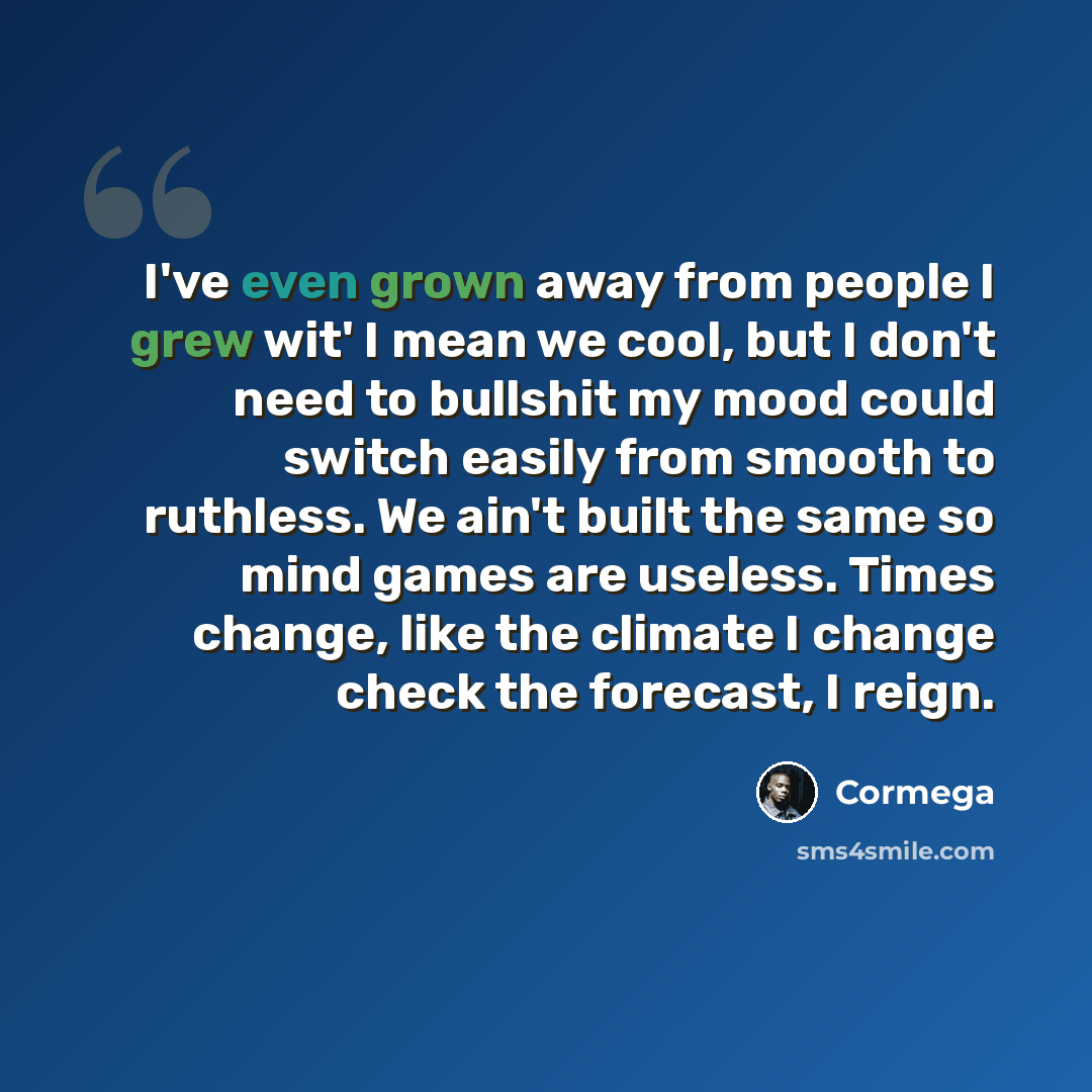 “I've even grown away from people I grew wit' I mean we cool, but I don't need to bullshit my mood could switch easily from smooth to ruthless. We ain't built the same so mind games are useless. Times change, like the climate I change check the forecast, I reign.” quote by Cormega