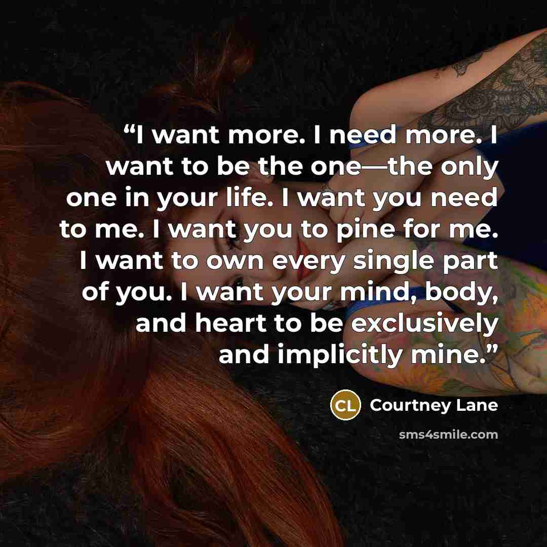 “I want more. I need more. I want to be the one—the only one in your life. I want you need to me. I want you to pine for me. I want to own every single part of you. I want your mind, body, and heart to be exclusively and implicitly mine.” quote by Courtney Lane
