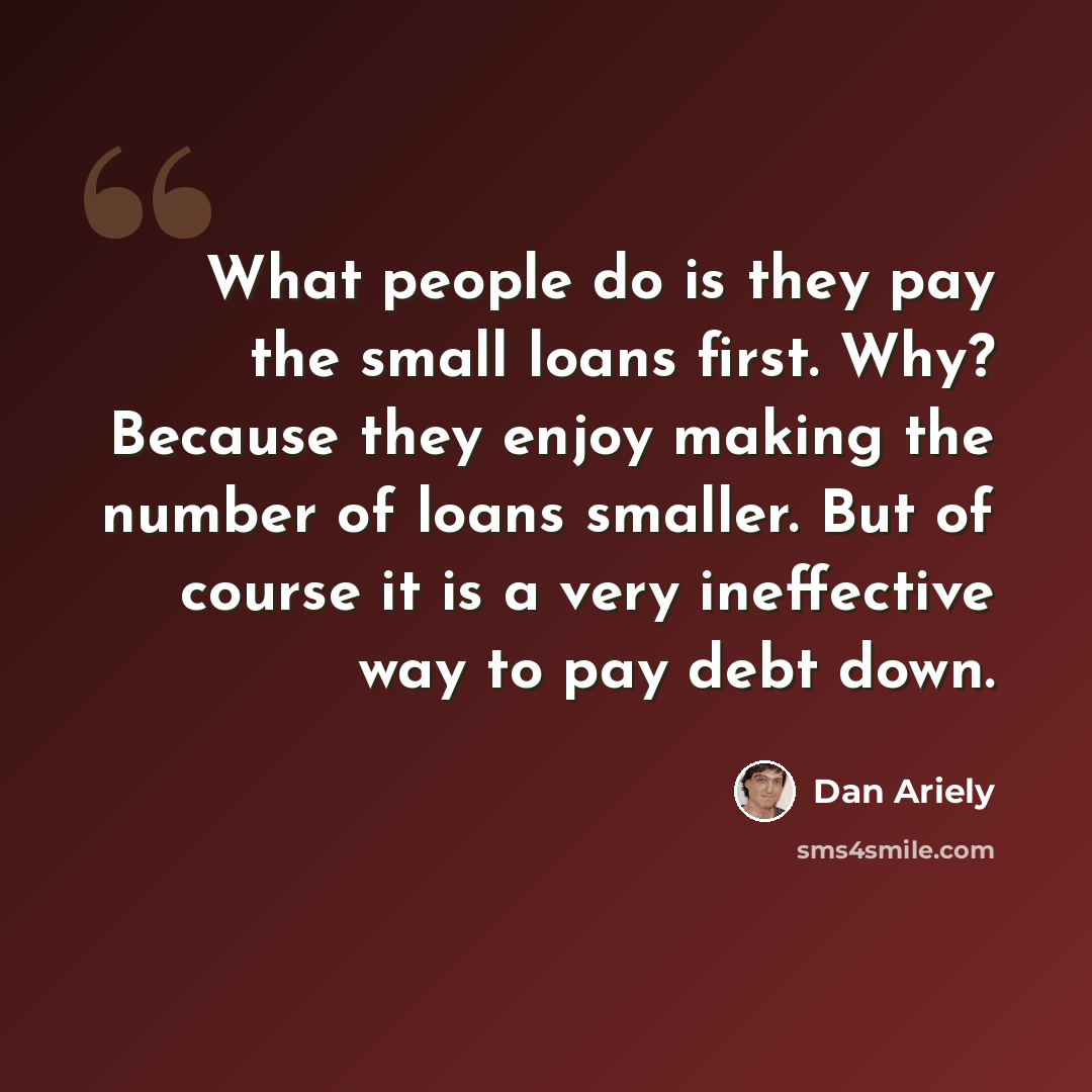 “What people do is they pay the small loans first. Why? Because they enjoy making the number of loans smaller. But of course it is a very ineffective way to pay debt down.” quote by Dan Ariely