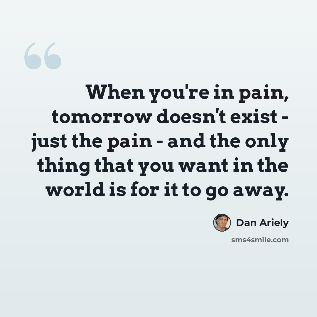 “When you're in pain, tomorrow doesn't exist - just the pain - and the only thing that you want in the world is for it to go away.” quote by Dan Ariely
