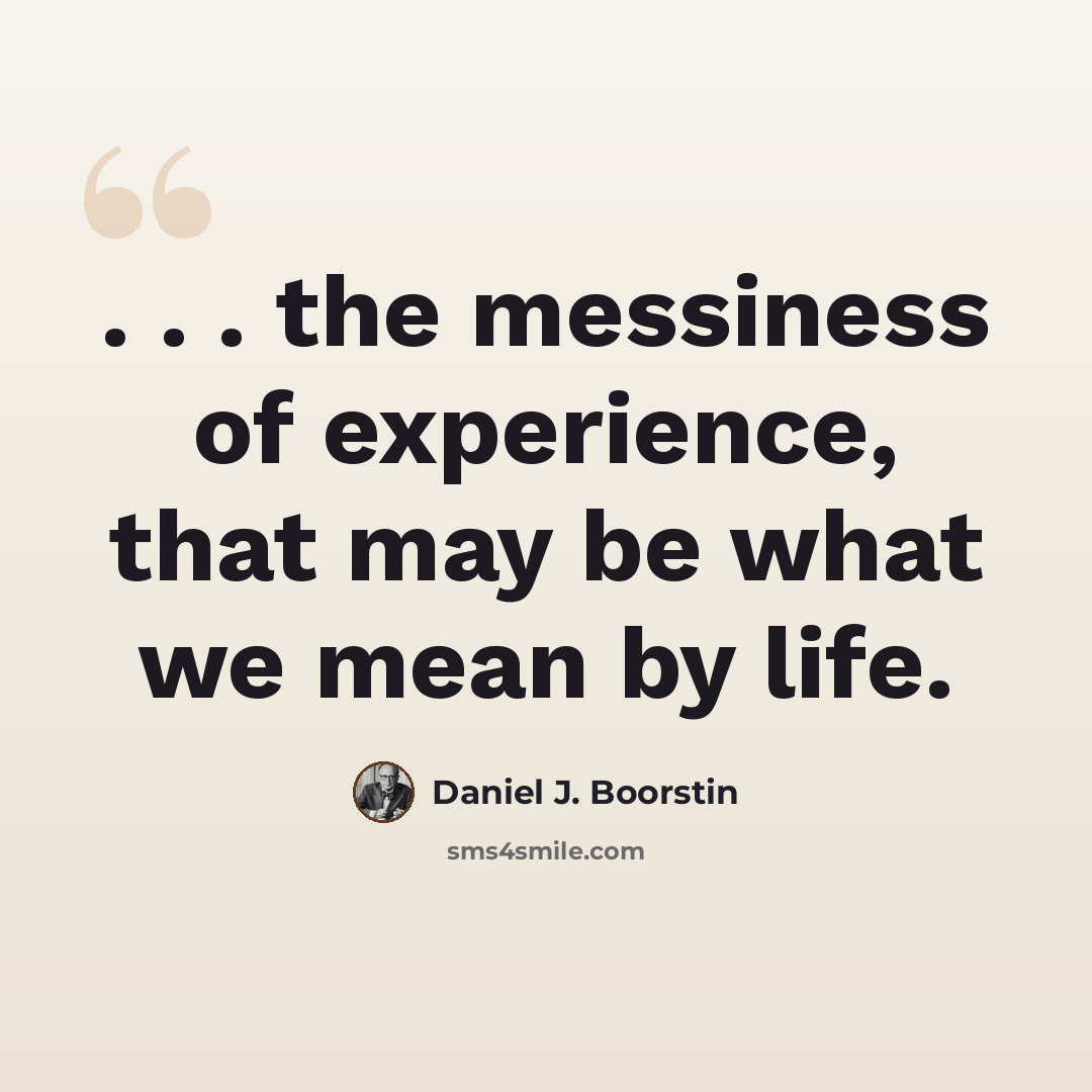 “. . . the messiness of experience, that may be what we mean by life.” quote by Daniel J. Boorstin