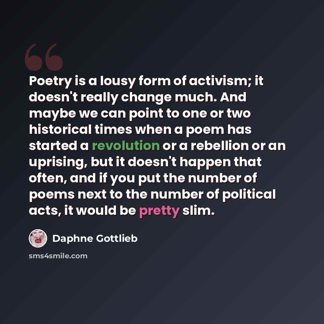 “Poetry is a lousy form of activism; it doesn't really change much. And maybe we can point to one or two historical times when a poem has started a revolution or a rebellion or an uprising, but it doesn't happen that often, and if you put the number of poems next to the number of political acts, it…” quote by Daphne Gottlieb