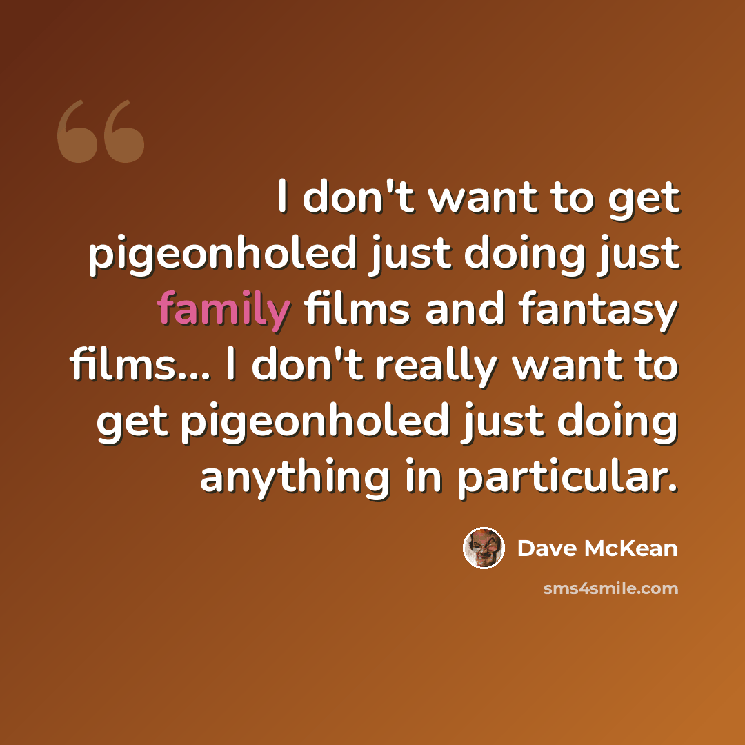 “I don't want to get pigeonholed just doing just family films and fantasy films... I don't really want to get pigeonholed just doing anything in particular.” quote by Dave McKean