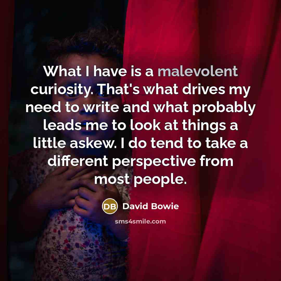 “What I have is a malevolent curiosity. That's what drives my need to write and what probably leads me to look at things a little askew. I do tend to take a different perspective from most people.” quote by David Bowie