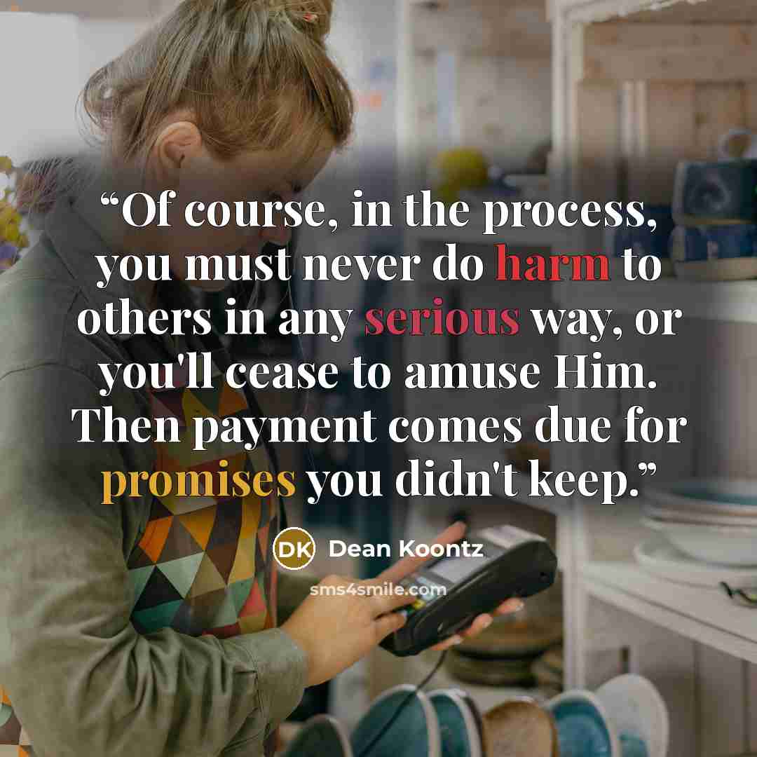 “Of course, in the process, you must never do harm to others in any serious way, or you'll cease to amuse Him. Then payment comes due for promises you didn't keep.” quote by Dean Koontz