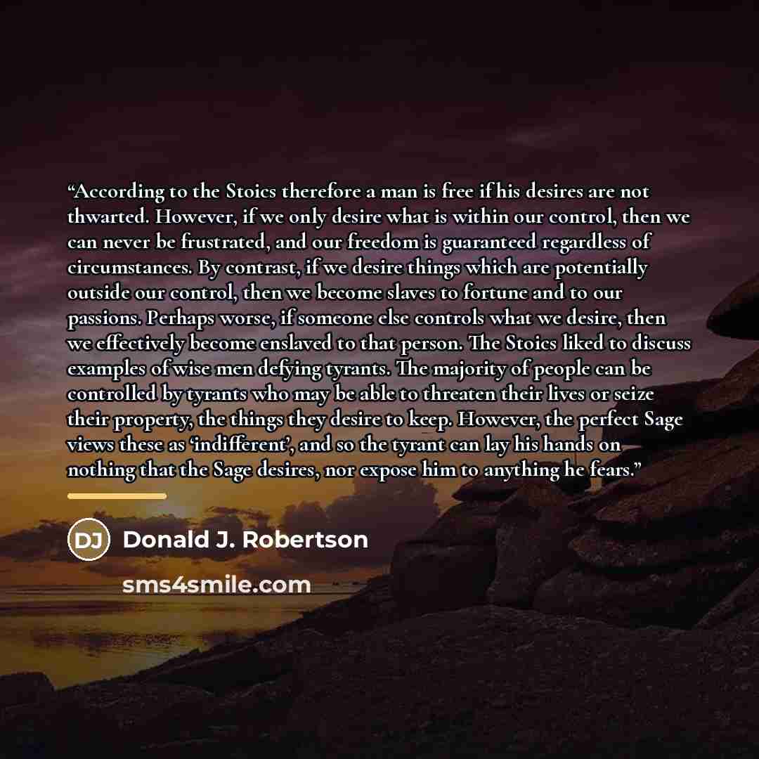 “According to the Stoics therefore a man is free if his desires are not thwarted. However, if we only desire what is within our control, then we can never be frustrated, and our freedom is guaranteed regardless of circumstances. By contrast, if we desire things which are potentially outside our…” quote by Donald J. Robertson