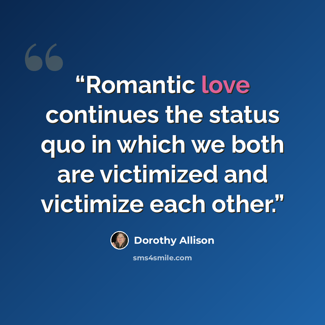 “Romantic love continues the status quo in which we both are victimized and victimize each other.” quote by Dorothy Allison