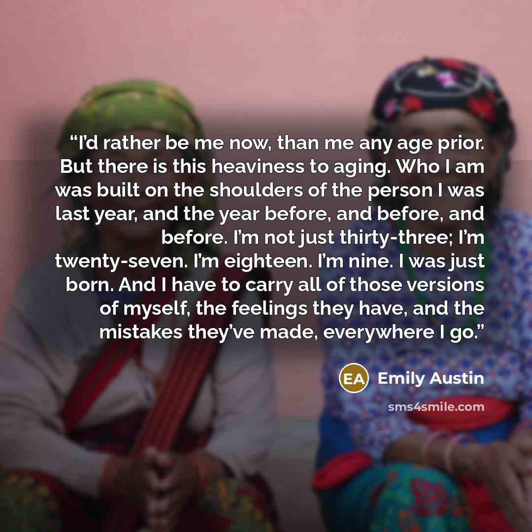 “I’d rather be me now, than me any age prior. But there is this heaviness to aging. Who I am was built on the shoulders of the person I was last year, and the year before, and before, and before. I’m not just thirty-three; I’m twenty-seven. I’m eighteen. I’m nine. I was just born. And I have to…” quote by Emily Austin
