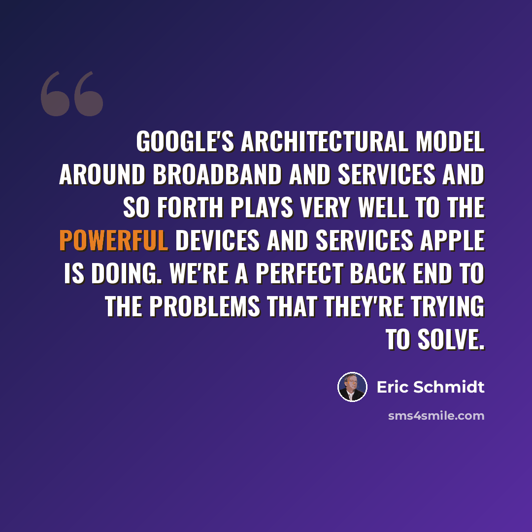 “Google's architectural model around broadband and services and so forth plays very well to the powerful devices and services Apple is doing. We're a perfect back end to the problems that they're trying to solve.” quote by Eric Schmidt