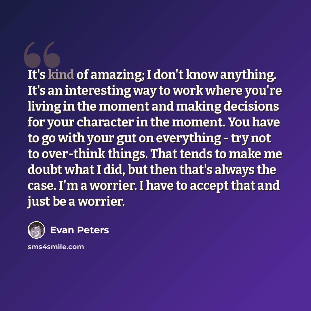 “It's kind of amazing; I don't know anything. It's an interesting way to work where you're living in the moment and making decisions for your character in the moment. You have to go with your gut on everything - try not to over-think things. That tends to make me doubt what I did, but then that's…” quote by Evan Peters