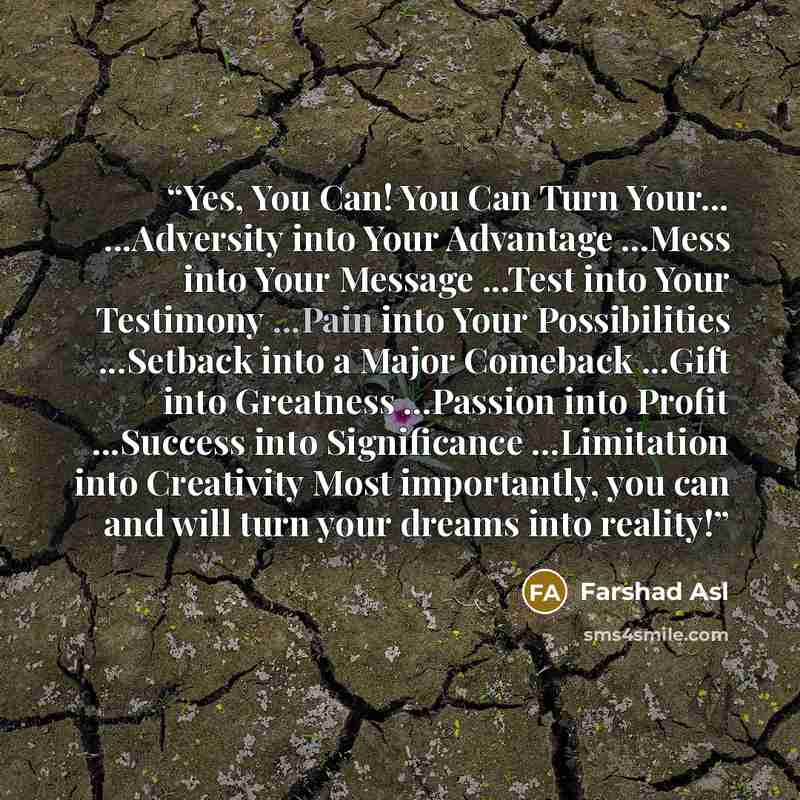“Yes, You Can! You Can Turn Your... ...Adversity into Your Advantage ...Mess into Your Message ...Test into Your Testimony ...Pain into Your Possibilities ...Setback into a Major Comeback ...Gift into Greatness ...Passion into Profit ...Success into Significance ...Limitation into Creativity Most…” quote by Farshad Asl