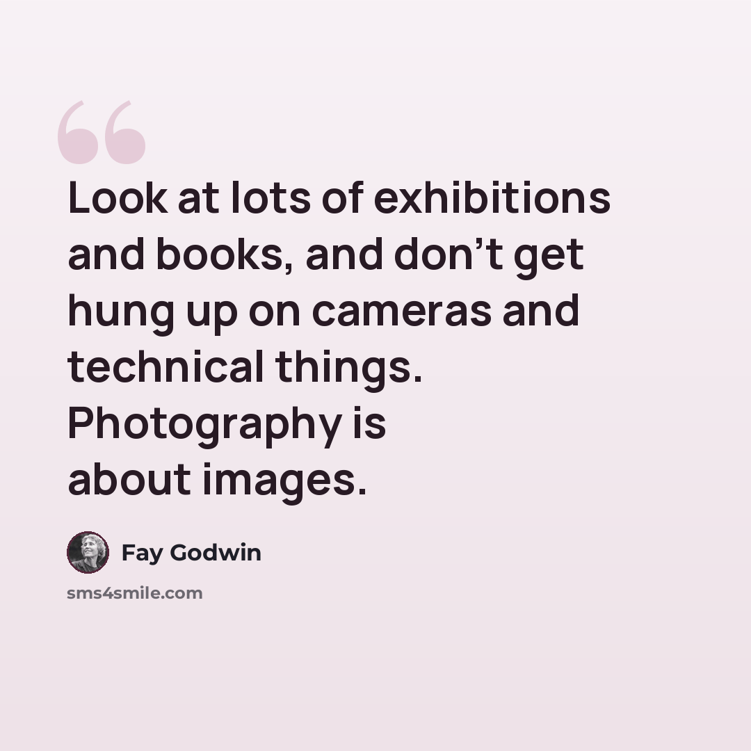 “Look at lots of exhibitions and books, and don't get hung up on cameras and technical things. Photography is about images.” quote by Fay Godwin