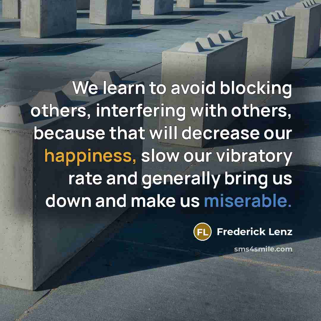 “We learn to avoid blocking others, interfering with others, because that will decrease our happiness, slow our vibratory rate and generally bring us down and make us miserable.” quote by Frederick Lenz