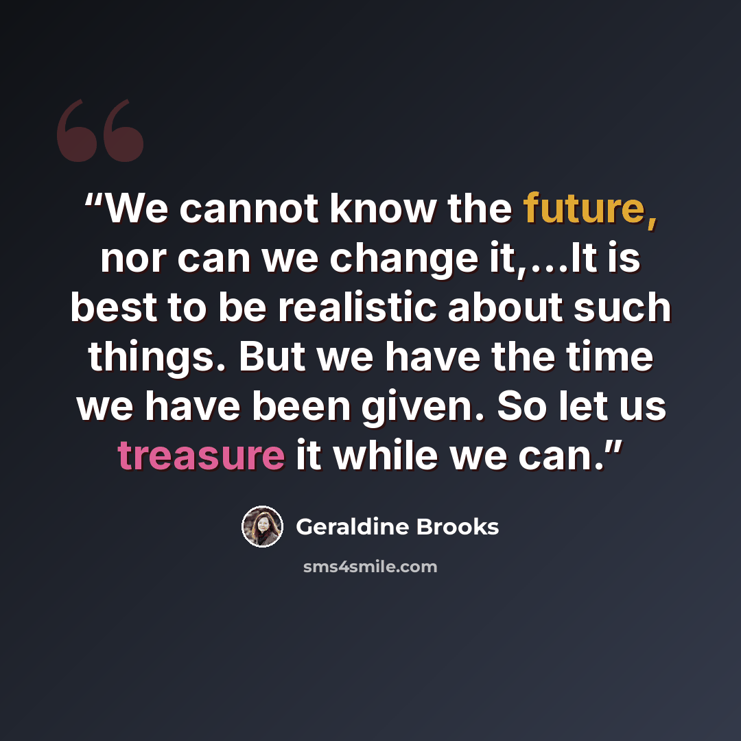 “We cannot know the future, nor can we change it,...It is best to be realistic about such things. But we have the time we have been given. So let us treasure it while we can.” quote by Geraldine Brooks